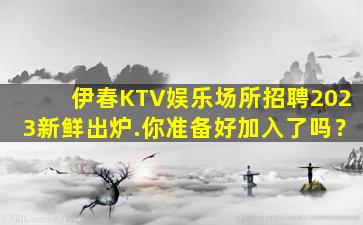 伊春KTV娱乐场所招聘2023新鲜出炉.你准备好加入了吗？