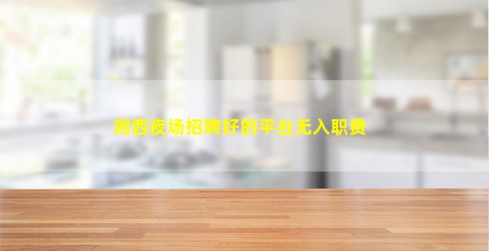 湘西夜场招聘好的平台无入职费